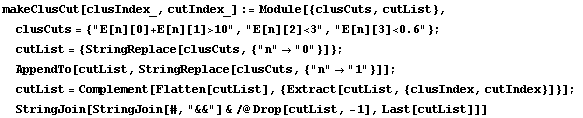 makeClusCut[clusIndex_, cutIndex_] := Module[{clusCuts, cutList},  clusCuts = {"E[n][0]+E[n][1]>10", "E[n][2]<3", "E[n][3]<0.6"} ;  cutList = {StringReplace[clusCuts, {"n" -> "0"}]} ;  AppendTo[cutList, StringReplace[clusCuts, {"n" -> "1"}]] ;  cutList = Complement[Flatten[cutList], {Extract[cutList, {clusIndex, cutIndex}]}] ;  StringJoin[StringJoin[#, "&&"] & /@ Drop[cutList, -1], Last[cutList]]]