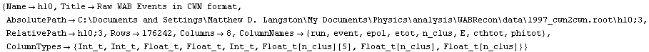 {Name -> h10, Title -> Raw WAB Events in CWN format, AbsolutePath -> C:\\Documents and Settings\\Matthew D. Langston\\My Documents\\Physics\\analysis\\WABRecon\\data\\1997_cwn2cwn.root\\h10;3, RelativePath -> h10;3, Rows -> 176242, Columns -> 8, ColumnNames -> {run, event, epol, etot, n_clus, E, cthtot, phitot}, ColumnTypes -> {Int_t, Int_t, Float_t, Float_t, Int_t, Float_t[n_clus][5], Float_t[n_clus], Float_t[n_clus]}}