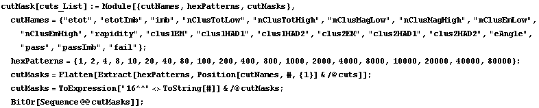 cutMask[cuts_List] := Module[{cutNames, hexPatterns, cutMasks},  cutNames = {"etot", "etotImb", "imb", "nClusTotLow", "nClusTotHigh", "nClusMagLow", "nClusMagHigh", "nClusEmLow", "nClusEmHigh", "rapidity", "clus1EM", "clus1HAD1", "clus1HAD2", "clus2EM", "clus2HAD1", "clus2HAD2", "eAngle", "pass", "passImb", "fail"} ;  hexPatterns = {1, 2, 4, 8, 10, 20, 40, 80, 100, 200, 400, 800, 1000, 2000, 4000, 8000, 10000, 20000, 40000, 80000} ;  cutMasks = Flatten[Extract[hexPatterns, Position[cutNames, #, {1}] & /@ cuts]] ;  cutMasks = ToExpression["16^^" <> ToString[#]] & /@ cutMasks ;  BitOr[Sequence @@ cutMasks]] ;